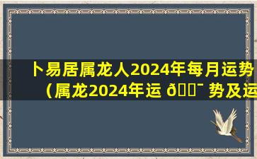 卜易居属龙人2024年每月运势（属龙2024年运 🐯 势及运程_2024年属龙人的全年运势）